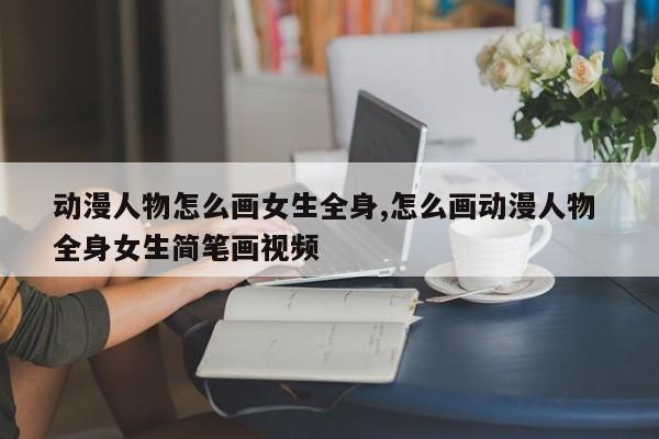 动漫人物怎么画女生全身,怎么画动漫人物 全身女生简笔画视频