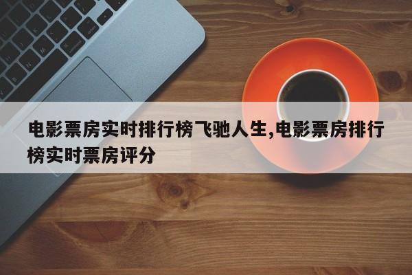 电影票房实时排行榜飞驰人生,电影票房排行榜实时票房评分