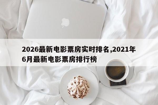 2026最新电影票房实时排名,2021年6月最新电影票房排行榜