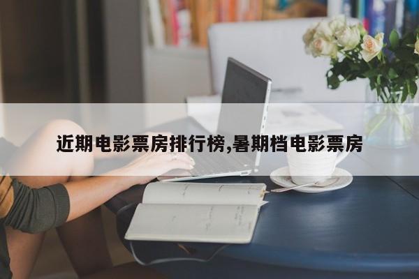 近期电影票房排行榜,暑期档电影票房