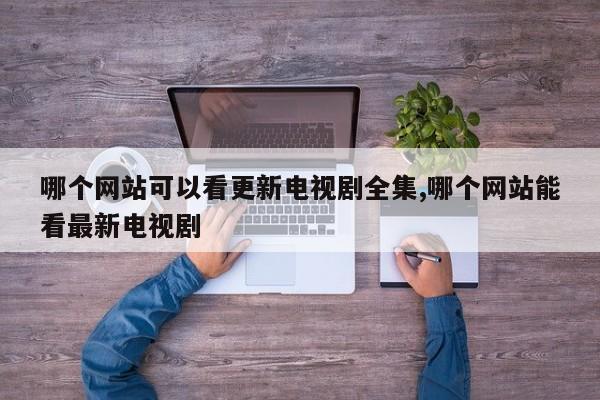 哪个网站可以看更新电视剧全集,哪个网站能看最新电视剧