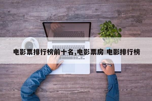 电影票排行榜前十名,电影票房 电影排行榜