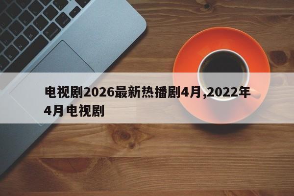 电视剧2026最新热播剧4月,2022年4月电视剧