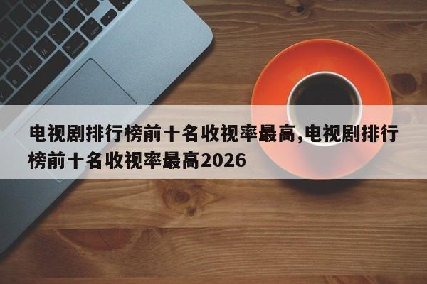 电视剧排行榜前十名收视率最高,电视剧排行榜前十名收视率最高2026