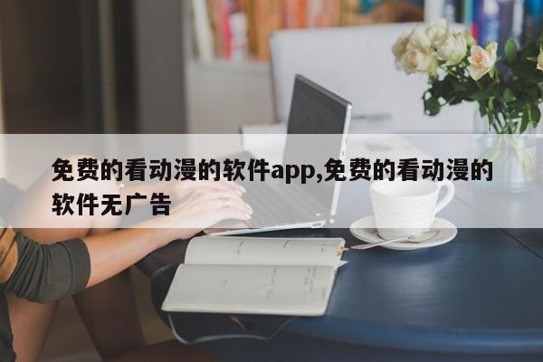 免费的看动漫的软件app,免费的看动漫的软件无广告