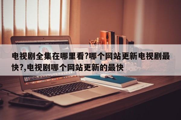 电视剧全集在哪里看?哪个网站更新电视剧最快?,电视剧哪个网站更新的最快