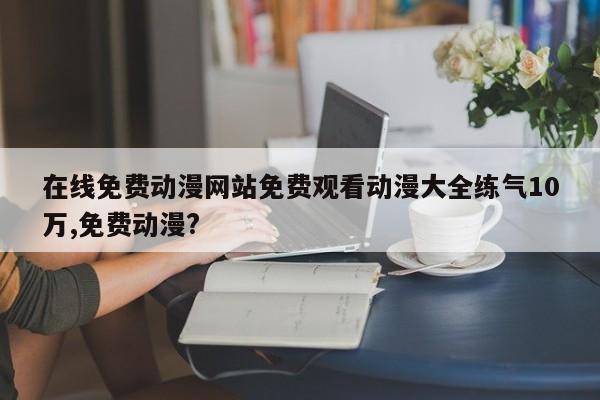 在线免费动漫网站免费观看动漫大全练气10万,免费动漫?