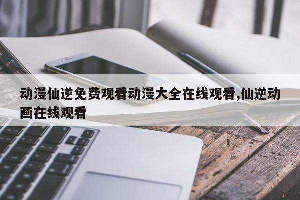 动漫仙逆免费观看动漫大全在线观看,仙逆动画在线观看