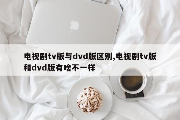 电视剧tv版与dvd版区别,电视剧tv版和dvd版有啥不一样