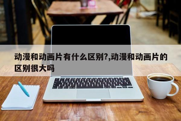 动漫和动画片有什么区别?,动漫和动画片的区别很大吗
