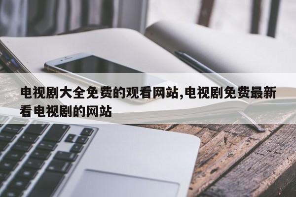 电视剧大全免费的观看网站,电视剧免费最新看电视剧的网站