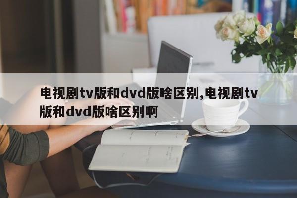 电视剧tv版和dvd版啥区别,电视剧tv版和dvd版啥区别啊