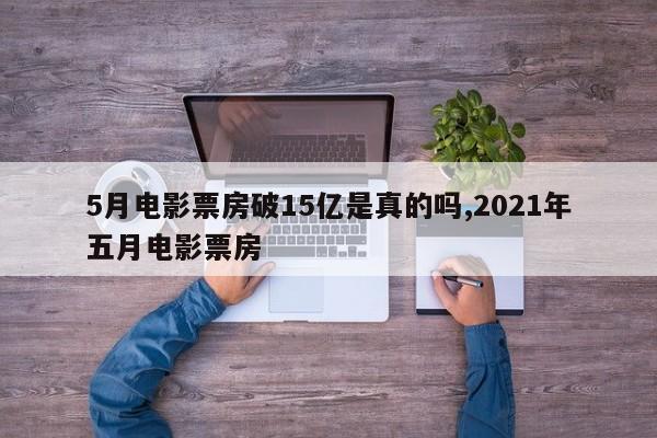 5月电影票房破15亿是真的吗,2021年五月电影票房
