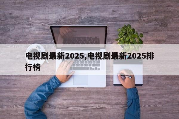 电视剧最新2025,电视剧最新2025排行榜