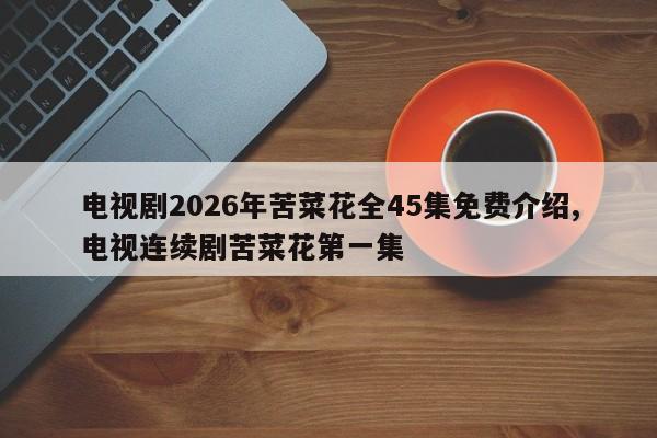 电视剧2026年苦菜花全45集免费介绍,电视连续剧苦菜花第一集