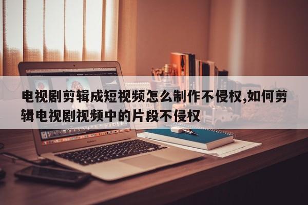 电视剧剪辑成短视频怎么制作不侵权,如何剪辑电视剧视频中的片段不侵权