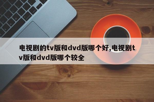 电视剧的tv版和dvd版哪个好,电视剧tv版和dvd版哪个较全
