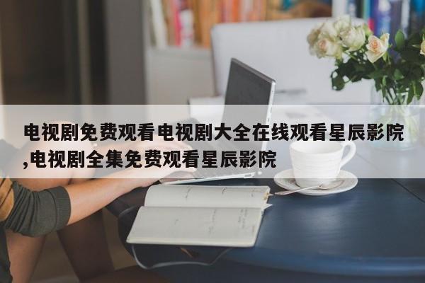 电视剧免费观看电视剧大全在线观看星辰影院,电视剧全集免费观看星辰影院