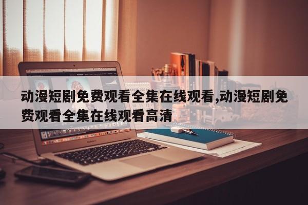 动漫短剧免费观看全集在线观看,动漫短剧免费观看全集在线观看高清