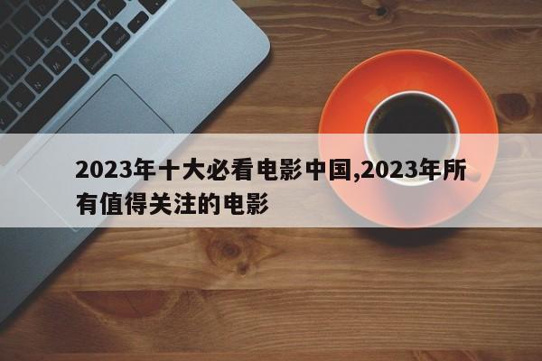 2023年十大必看电影中国,2023年所有值得关注的电影
