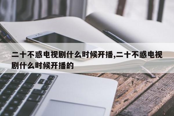 二十不惑电视剧什么时候开播,二十不惑电视剧什么时候开播的